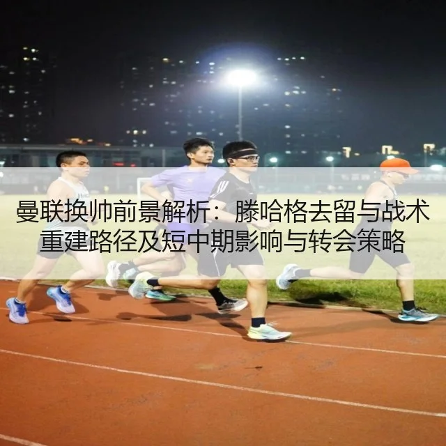 曼联换帅前景解析：滕哈格去留与战术重建路径及短中期影响与转会策略